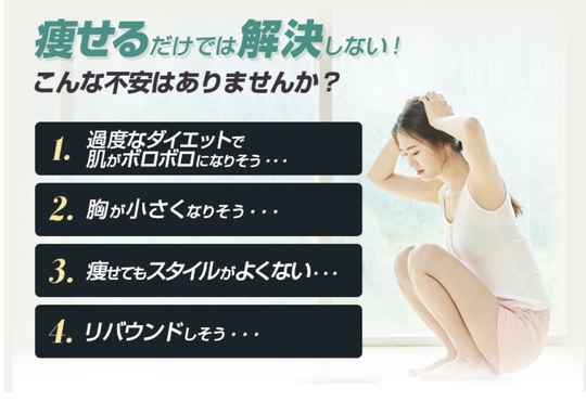 痩せるだけでは解決しない！こんな不安はありませんか？1.過度なダイエットで肌がボロボロになりそう…2.胸が小さくなりそう…3.痩せてもスタイルがよくない…4.リバウンドしそう…